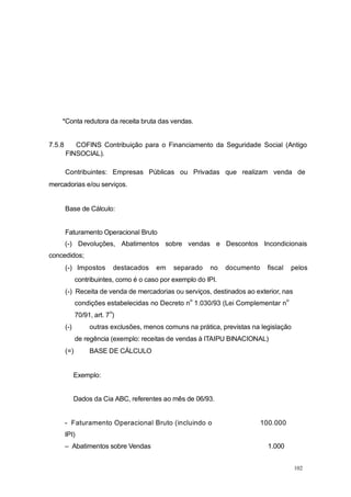 *Conta redutora da receita bruta das vendas.
7.5.8 COFINS Contribuição para o Financiamento da Seguridade Social (Antigo
FINSOCIAL).
Contribuintes: Empresas Públicas ou Privadas que realizam venda de
mercadorias e/ou serviços.
Base de Cálculo:
Faturamento Operacional Bruto
(-) Devoluções, Abatimentos sobre vendas e Descontos Incondicionais
concedidos;
(-) Impostos destacados em separado no documento fiscal pelos
contribuintes, como é o caso por exemplo do IPI.
(-) Receita de venda de mercadorias ou serviços, destinados ao exterior, nas
condições estabelecidas no Decreto n
o
1.030/93 (Lei Complementar n
o
70/91, art. 7
o
)
(-) outras exclusões, menos comuns na prática, previstas na legislação
de regência (exemplo: receitas de vendas à ITAIPU BINACIONAL)
(=) BASE DE CÁLCULO
Exemplo:
Dados da Cia ABC, referentes ao mês de 06/93.
- Faturamento Operacional Bruto (incluindo o 100.000
IPI)
– Abatimentos sobre Vendas 1.000
102
 