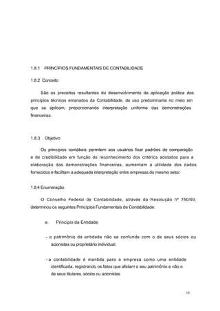 1.8.1 PRINCÍPIOS FUNDAMENTAIS DE CONTABILIDADE
1.8.2 Conceito
São os preceitos resultantes do desenvolvimento da aplicação prática dos
princípios técnicos emanados da Contabilidade, de uso predominante no meio em
que se aplicam, proporcionando interpretação uniforme das demonstrações
financeiras.
1.8.3 Objetivo
Os princípios contábeis permitem aos usuários fixar padrões de comparação
e de credibilidade em função do reconhecimento dos critérios adotados para a
elaboração das demonstrações financeiras, aumentam a utilidade dos dados
fornecidos e facilitam a adequada interpretação entre empresas do mesmo setor.
1.8.4 Enumeração
O Conselho Federal de Contabilidade, através da Resolução nº 750/93,
determinou os seguintes Princípios Fundamentais de Contabilidade:
a. Princípio da Entidade
- o patrimônio da entidade não se confunde com o de seus sócios ou
acionistas ou proprietário individual.
- a contabilidade é mantida para a empresa como uma entidade
identificada, registrando os fatos que afetam o seu patrimônio e não o
de seus titulares, sócios ou acionistas.
10
 