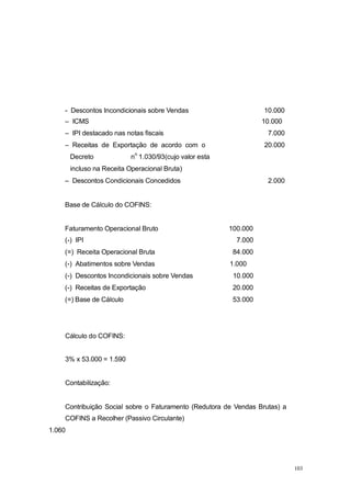 - Descontos Incondicionais sobre Vendas 10.000
– ICMS 10.000
– IPI destacado nas notas fiscais 7.000
– Receitas de Exportação de acordo com o 20.000
Decreto n
o
1.030/93(cujo valor esta
incluso na Receita Operacional Bruta)
– Descontos Condicionais Concedidos 2.000
Base de Cálculo do COFINS:
Faturamento Operacional Bruto 100.000
(-) IPI 7.000
(=) Receita Operacional Bruta 84.000
(-) Abatimentos sobre Vendas 1.000
(-) Descontos Incondicionais sobre Vendas 10.000
(-) Receitas de Exportação 20.000
(=) Base de Cálculo 53.000
Cálculo do COFINS:
3% x 53.000 = 1.590
Contabilização:
Contribuição Social sobre o Faturamento (Redutora de Vendas Brutas) a
COFINS a Recolher (Passivo Circulante)
1.060
103
 