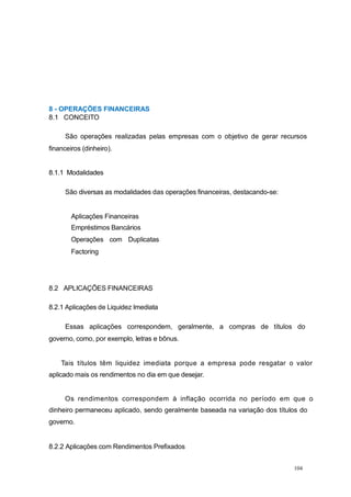 8 - OPERAÇÕES FINANCEIRAS
8.1 CONCEITO
São operações realizadas pelas empresas com o objetivo de gerar recursos
financeiros (dinheiro).
8.1.1 Modalidades
São diversas as modalidades das operações financeiras, destacando-se:
Aplicações Financeiras
Empréstimos Bancários
Operações com Duplicatas
Factoring
8.2 APLICAÇÕES FINANCEIRAS
8.2.1 Aplicações de Liquidez Imediata
Essas aplicações correspondem, geralmente, a compras de títulos do
governo, como, por exemplo, letras e bônus.
Tais títulos têm liquidez imediata porque a empresa pode resgatar o valor
aplicado mais os rendimentos no dia em que desejar.
Os rendimentos correspondem à inflação ocorrida no período em que o
dinheiro permaneceu aplicado, sendo geralmente baseada na variação dos títulos do
governo.
8.2.2 Aplicações com Rendimentos Prefixados
104
 