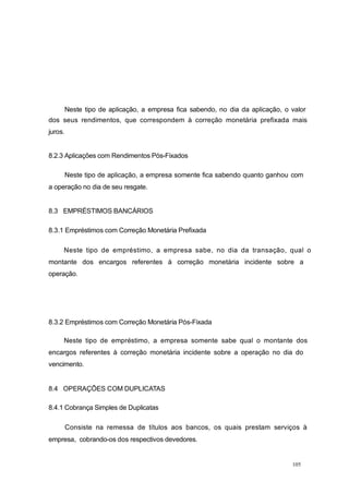 Neste tipo de aplicação, a empresa fica sabendo, no dia da aplicação, o valor
dos seus rendimentos, que correspondem à correção monetária prefixada mais
juros.
8.2.3 Aplicações com Rendimentos Pós-Fixados
Neste tipo de aplicação, a empresa somente fica sabendo quanto ganhou com
a operação no dia de seu resgate.
8.3 EMPRÉSTIMOS BANCÁRIOS
8.3.1 Empréstimos com Correção Monetária Prefixada
Neste tipo de empréstimo, a empresa sabe, no dia da transação, qual o
montante dos encargos referentes à correção monetária incidente sobre a
operação.
8.3.2 Empréstimos com Correção Monetária Pós-Fixada
Neste tipo de empréstimo, a empresa somente sabe qual o montante dos
encargos referentes à correção monetária incidente sobre a operação no dia do
vencimento.
8.4 OPERAÇÕES COM DUPLICATAS
8.4.1 Cobrança Simples de Duplicatas
Consiste na remessa de títulos aos bancos, os quais prestam serviços à
empresa, cobrando-os dos respectivos devedores.
105
 