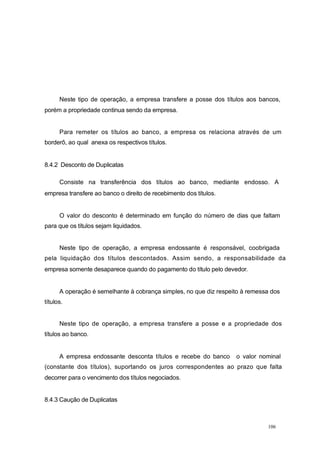 Neste tipo de operação, a empresa transfere a posse dos títulos aos bancos,
porém a propriedade continua sendo da empresa.
Para remeter os títulos ao banco, a empresa os relaciona através de um
borderô, ao qual anexa os respectivos títulos.
8.4.2 Desconto de Duplicatas
Consiste na transferência dos títulos ao banco, mediante endosso. A
empresa transfere ao banco o direito de recebimento dos títulos.
O valor do desconto é determinado em função do número de dias que faltam
para que os títulos sejam liquidados.
Neste tipo de operação, a empresa endossante é responsável, coobrigada
pela liquidação dos títulos descontados. Assim sendo, a responsabilidade da
empresa somente desaparece quando do pagamento do título pelo devedor.
A operação é semelhante à cobrança simples, no que diz respeito à remessa dos
títulos.
Neste tipo de operação, a empresa transfere a posse e a propriedade dos
títulos ao banco.
A empresa endossante desconta títulos e recebe do banco o valor nominal
(constante dos títulos), suportando os juros correspondentes ao prazo que falta
decorrer para o vencimento dos títulos negociados.
8.4.3 Caução de Duplicatas
106
 