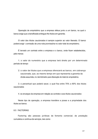Operação de empréstimo que a empresa efetua junto a um banco, na qual o
banco exige que a beneficiada entregue-lhe títulos em garantia.
O valor dos títulos caucionados é sempre superior ao valor liberado. O banco
poderá exigir a emissão de uma nota promissória no valor total do empréstimo.
É lavrado um contrato entre a empresa e o banco, onde ficam estabelecidos,
pelo menos:
1. o valor do numerário que a empresa terá direito por um determinado
período de tempo
2. o valor de títulos que a empresa oferecerá ao banco, em cobrança
caucionada, que, ao mesmo tempo em que representa a garantia da
dívida assumida, é o termômetro para liberação do total do empréstimo.
3. o percentual que poderá sacar, o qual fica entre 70% a 80% dos títulos
caucionados
4. os encargos da empresa em relação ao contrato e aos títulos caucionados
Neste tipo de operação, a empresa transfere a posse e a propriedade dos
títulos ao banco.
8.5 FACTORING
Factoring são pessoas jurídicas de fomento comercial, de prestação
cumulativa e contínua de serviços, tais como:
107
 