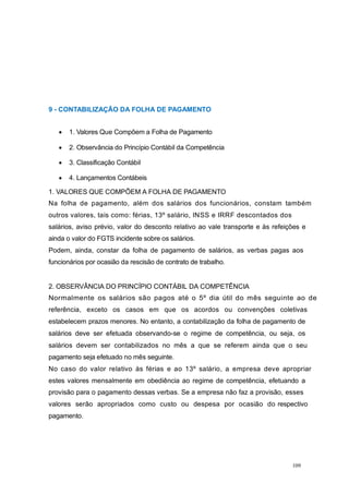 9 - CONTABILIZAÇÃO DA FOLHA DE PAGAMENTO
1. Valores Que Compõem a Folha de Pagamento
2. Observância do Princípio Contábil da Competência
3. Classificação Contábil
4. Lançamentos Contábeis
1. VALORES QUE COMPÕEM A FOLHA DE PAGAMENTO
Na folha de pagamento, além dos salários dos funcionários, constam também
outros valores, tais como: férias, 13º salário, INSS e IRRF descontados dos
salários, aviso prévio, valor do desconto relativo ao vale transporte e às refeições e
ainda o valor do FGTS incidente sobre os salários.
Podem, ainda, constar da folha de pagamento de salários, as verbas pagas aos
funcionários por ocasião da rescisão de contrato de trabalho.
2. OBSERVÂNCIA DO PRINCÍPIO CONTÁBIL DA COMPETÊNCIA
Normalmente os salários são pagos até o 5º dia útil do mês seguinte ao de
referência, exceto os casos em que os acordos ou convenções coletivas
estabelecem prazos menores. No entanto, a contabilização da folha de pagamento de
salários deve ser efetuada observando-se o regime de competência, ou seja, os
salários devem ser contabilizados no mês a que se referem ainda que o seu
pagamento seja efetuado no mês seguinte.
No caso do valor relativo às férias e ao 13º salário, a empresa deve apropriar
estes valores mensalmente em obediência ao regime de competência, efetuando a
provisão para o pagamento dessas verbas. Se a empresa não faz a provisão, esses
valores serão apropriados como custo ou despesa por ocasião do respectivo
pagamento.
109
 