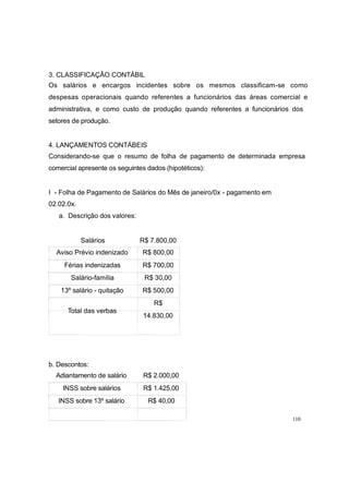 3. CLASSIFICAÇÃO CONTÁBIL
Os salários e encargos incidentes sobre os mesmos classificam-se como
despesas operacionais quando referentes a funcionários das áreas comercial e
administrativa, e como custo de produção quando referentes a funcionários dos
setores de produção.
4. LANÇAMENTOS CONTÁBEIS
Considerando-se que o resumo de folha de pagamento de determinada empresa
comercial apresente os seguintes dados (hipotéticos):
I - Folha de Pagamento de Salários do Mês de janeiro/0x - pagamento em
02.02.0x.
a. Descrição dos valores:
Salários R$ 7.800,00
Aviso Prévio indenizado R$ 800,00
Férias indenizadas R$ 700,00
Salário-família R$ 30,00
13º salário - quitação R$ 500,00
R$
Total das verbas
14.830,00
b. Descontos:
Adiantamento de salário R$ 2.000,00
INSS sobre salários R$ 1.425,00
INSS sobre 13º salário R$ 40,00
110
 
