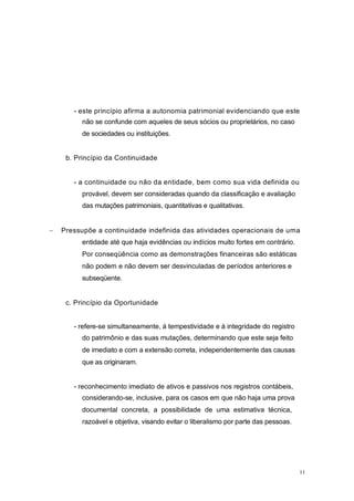 - este princípio afirma a autonomia patrimonial evidenciando que este
não se confunde com aqueles de seus sócios ou proprietários, no caso
de sociedades ou instituições.
b. Princípio da Continuidade
- a continuidade ou não da entidade, bem como sua vida definida ou
provável, devem ser consideradas quando da classificação e avaliação
das mutações patrimoniais, quantitativas e qualitativas.
Pressupõe a continuidade indefinida das atividades operacionais de uma
entidade até que haja evidências ou indícios muito fortes em contrário.
Por conseqüência como as demonstrações financeiras são estáticas
não podem e não devem ser desvinculadas de períodos anteriores e
subseqüente.
c. Princípio da Oportunidade
- refere-se simultaneamente, à tempestividade e à integridade do registro
do patrimônio e das suas mutações, determinando que este seja feito
de imediato e com a extensão correta, independentemente das causas
que as originaram.
- reconhecimento imediato de ativos e passivos nos registros contábeis,
considerando-se, inclusive, para os casos em que não haja uma prova
documental concreta, a possibilidade de uma estimativa técnica,
razoável e objetiva, visando evitar o liberalismo por parte das pessoas.
11
 