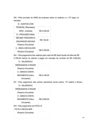 XIII - Pela provisão do INSS da empresa sobre os salários e o 13º pago na
rescisão:
D - GASTOS COM
PESSOAL (Resultado)
INSS - empresa R$ 4.200,00
D - PROVISÃO PARA
DÉCIMO TERCEIRO E
ENCARGOS SOCIAIS
(Passivo Circulante)
C - INSS A RECOLHER
(Passivo Circulante)
R$ 130,00
R$ 4.330,00
XIV - Pelo pagamento dos salários pelo valor de R$ (total líquido da folha de R$
4.185,00 menos os valores a pagar em rescisão de contrato de R$ 2.000,00):
D - SALÁRIOS E
ORDENADOS A PAGAR
(Passivo Circulante)
C - BANCO CONTA
MOVIMENTO (Ativo R$ 2.185,00
Circulante)
XV - Pelo pagamento das verbas rescisórias (aviso prévio, 13º salário e férias):
D - SALÁRIOS E
ORDENADOS A PAGAR
(Passivo Circulante)
C - BANCO CONTA
MOVIMENTO (Ativo R$ 2.000,00
Circulante)
XVI - Pelo pagamento do FGTS: D
- FGTS A RECOLHER
(Passivo Circulante)
116
 