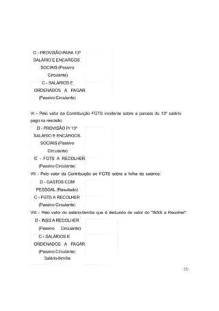 D - PROVISÃO PARA 13º
SALÁRIO E ENCARGOS
SOCIAIS (Passivo
Circulante)
C - SALÁRIOS E
ORDENADOS A PAGAR
(Passivo Circulante)
VI - Pelo valor da Contribuição FGTS incidente sobre a parcela do 13º salário
pago na rescisão:
D - PROVISÃO P/ 13º
SALÁRIO E ENCARGOS
SOCIAIS (Passivo
Circulante)
C - FGTS A RECOLHER
(Passivo Circulante)
VII - Pelo valor da Contribuição ao FGTS sobre a folha de salários:
D - GASTOS COM
PESSOAL (Resultado)
C - FGTS A RECOLHER
(Passivo Circulante)
VIII - Pelo valor do salário-família que é deduzido do valor do "INSS a Recolher":
D - INSS A RECOLHER
(Passivo Circulante)
C - SALÁRIOS E
ORDENADOS A PAGAR
(Passivo Circulante)
Salário-família
121
 