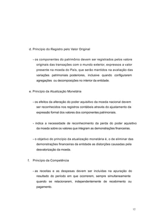 d. Princípio do Registro pelo Valor Original
- os componentes do patrimônio devem ser registrados pelos valore
originais das transações com o mundo exterior, expressos a valor
presente na moeda do País, que serão mantidos na avaliação das
variações patrimoniais posteriores, inclusive quando configurarem
agregações ou decomposições no interior da entidade.
e. Princípio da Atualização Monetária
- os efeitos da alteração do poder aquisitivo da moeda nacional devem
ser reconhecidos nos registros contábeis através do ajustamento da
expressão formal dos valores dos componentes patrimoniais.
- indica a necessidade de reconhecimento da perda do poder aquisitivo
da moeda sobre os valores que integram as demonstrações financeiras.
- o objetivo do princípio da atualização monetária é, o de eliminar das
demonstrações financeiras da entidade as distorções causadas pela
desvalorização da moeda.
f. Princípio da Competência
- as receitas e as despesas devem ser incluídas na apuração do
resultado do período em que ocorrerem, sempre simultaneamente
quando se relacionarem, independentemente de recebimento ou
pagamento.
12
 