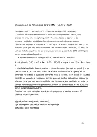 Obrigatoriedade da Apresentação do CPC PME - Res. CFC 1255/09
A adoção do CPC PME - Res. CFC 1255/09 é a partir de 2010. Para isso o
contabilista habilitado deverá analisar o plano de contas (se está no padrão) e se
preciso alterar ou criar novo plano para 2010; analisar todas as operações da
empresa / entidade e ajustá-la conforme trata a norma. Além disso, os ajustes
deverão ser lançados a resultado e por fim, apos os ajustes, elaborar um balanço de
abertura para que haja comparabilidade das demonstrações contábeis, ou seja, os
valores do balanço patrimonial por exemplo, devem ser apresentados 2010 e 2009 para
serem comparados pelo usuário.
quando é obrigatória a adoção do CPC PME - Res. CFC 1255/05?
A adoção do CPC PME - Res. CFC 1255/09 é a partir de 2010. Para isso
o
contabilista habilitado deverá analisar o plano de contas (se está no padrão) e se
preciso alterar ou criar novo plano para 2010; analisar todas as operações da
empresa / entidade e ajustá-la conforme trata a norma. Além disso, os ajustes
deverão ser lançados a resultado e por fim, apos os ajustes, elaborar um balanço de
abertura para que haja comparabilidade das demonstrações contábeis, ou seja, os
valores do balanço patrimonial por exemplo, devem ser apresentados 2010 e 2009 para
serem comparados pelo usuário.
Objetivo das demonstrações contábeis de pequenas e médias empresa É
oferecer informação sobre:
a) posição financeira (balanço patrimonial),
b) o desempenho (resultado e resultado abrangente) e
c) fluxos de caixa da entidade
128
 