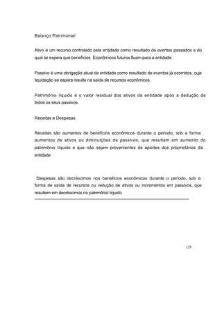 Balanço Patrimonial
Ativo é um recurso controlado pela entidade como resultado de eventos passados e do
qual se espera que benefícios Econômicos futuros fluam para a entidade.
Passivo é uma obrigação atual da entidade como resultado de eventos já ocorridos, cuja
liquidação se espera resulte na saída de recursos econômicos.
Patrimônio líquido é o valor residual dos ativos da entidade após a dedução de
todos os seus passivos.
Receitas e Despesas
Receitas são aumentos de benefícios econômicos durante o período, sob a forma
aumentos de ativos ou diminuições de passivos, que resultam em aumento do
patrimônio líquido e que não sejam provenientes de aportes dos proprietários da
entidade.
Despesas são decréscimos nos benefícios econômicos durante o período, sob a
forma de saída de recursos ou redução de ativos ou incrementos em passivos, que
resultam em decréscimos no patrimônio líquido
129
 