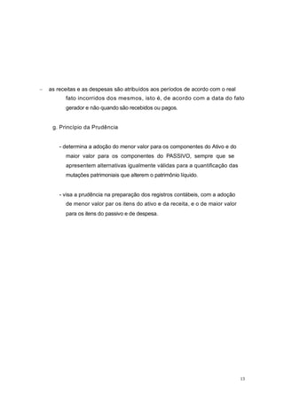 as receitas e as despesas são atribuídos aos períodos de acordo com o real
fato incorridos dos mesmos, isto é, de acordo com a data do fato
gerador e não quando são recebidos ou pagos.
g. Princípio da Prudência
- determina a adoção do menor valor para os componentes do Ativo e do
maior valor para os componentes do PASSIVO, sempre que se
apresentem alternativas igualmente válidas para a quantificação das
mutações patrimoniais que alterem o patrimônio líquido.
- visa a prudência na preparação dos registros contábeis, com a adoção
de menor valor par os itens do ativo e da receita, e o de maior valor
para os itens do passivo e de despesa.
13
 