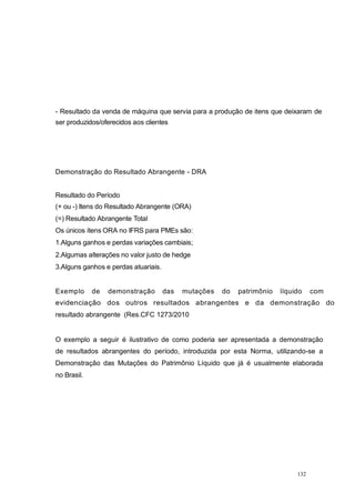 - Resultado da venda de máquina que servia para a produção de itens que deixaram de
ser produzidos/oferecidos aos clientes
Demonstração do Resultado Abrangente - DRA
Resultado do Período
(+ ou -) Itens do Resultado Abrangente (ORA)
(=) Resultado Abrangente Total
Os únicos ítens ORA no IFRS para PMEs são:
1.Alguns ganhos e perdas variações cambiais;
2.Algumas alterações no valor justo de hedge
3.Alguns ganhos e perdas atuariais.
Exemplo de demonstração das mutações do patrimônio líquido com
evidenciação dos outros resultados abrangentes e da demonstração do
resultado abrangente (Res.CFC 1273/2010
O exemplo a seguir é ilustrativo de como poderia ser apresentada a demonstração
de resultados abrangentes do período, introduzida por esta Norma, utilizando-se a
Demonstração das Mutações do Patrimônio Líquido que já é usualmente elaborada
no Brasil.
132
 