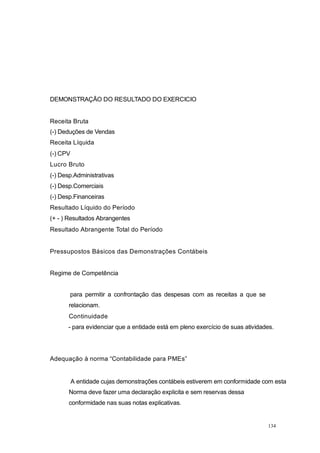 DEMONSTRAÇÃO DO RESULTADO DO EXERCICIO
Receita Bruta
(-) Deduções de Vendas
Receita Líquida
(-) CPV
Lucro Bruto
(-) Desp.Administrativas
(-) Desp.Comerciais
(-) Desp.Financeiras
Resultado Líquido do Período
(+ - ) Resultados Abrangentes
Resultado Abrangente Total do Período
Pressupostos Básicos das Demonstrações Contábeis
Regime de Competência
para permitir a confrontação das despesas com as receitas a que se
relacionam.
Continuidade
- para evidenciar que a entidade está em pleno exercício de suas atividades.
Adequação à norma “Contabilidade para PMEs”
A entidade cujas demonstrações contábeis estiverem em conformidade com esta
Norma deve fazer uma declaração explicita e sem reservas dessa
conformidade nas suas notas explicativas.
134
 