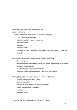 Informação que deve ser apresentada no
balanço patrimonial
O balanço patrimonial deve incluir, no mínimo, o seguinte:
caixa e equivalentes de caixa;
contas a receber e outros recebíveis;
ativos financeiros;
estoques;
ativo imobilizado;
propriedades para investimento, mensurada pelo valor justo por meio do
resultado;
Informação que deve ser apresentada no balanço patrimonial
ativos intangíveis;
ativos biológicos, mensurados pelo custo menos depreciação acumulada e
perdas por desvalorização;
investimentos em coligadas e controladas;
investimentos em empreendimentos controlados em conjunto
Informação que deve ser apresentada no balanço patrimonial
fornecedores e outras contas a pagar;
passivos financeiros;
passivos e ativos relativos a tributos correntes;
tributos diferidos ativos e passivos;
provisões;
patrimônio líquido.
DISTINÇÃO ENTRE CIRCULANTE E NÃO CIRCULANTE
135
 