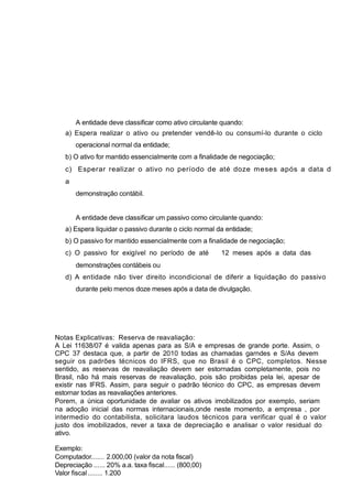A entidade deve classificar como ativo circulante quando:
a) Espera realizar o ativo ou pretender vendê-lo ou consumí-lo durante o ciclo
operacional normal da entidade;
b) O ativo for mantido essencialmente com a finalidade de negociação;
c) Esperar realizar o ativo no período de até doze meses após a data d
a
demonstração contábil.
A entidade deve classificar um passivo como circulante quando:
a) Espera liquidar o passivo durante o ciclo normal da entidade;
b) O passivo for mantido essencialmente com a finalidade de negociação;
c) O passivo for exigível no período de até 12 meses após a data das
demonstrações contábeis ou
d) A entidade não tiver direito incondicional de diferir a liquidação do passivo
durante pelo menos doze meses após a data de divulgação.
Notas Explicativas: Reserva de reavaliação:
A Lei 11638/07 é valida apenas para as S/A e empresas de grande porte. Assim, o
CPC 37 destaca que, a partir de 2010 todas as chamadas garndes e S/As devem
seguir os padrões técnicos do IFRS, que no Brasil é o CPC, completos. Nesse
sentido, as reservas de reavaliação devem ser estornadas completamente, pois no
Brasil, não há mais reservas de reavaliação, pois são proibidas pela lei, apesar de
existir nas IFRS. Assim, para seguir o padrão técnico do CPC, as empresas devem
estornar todas as reavaliações anteriores.
Porem, a única oportunidade de avaliar os ativos imobilizados por exemplo, seriam
na adoção inicial das normas internacionais,onde neste momento, a empresa , por
intermedio do contabilista, solicitara laudos técnicos para verificar qual é o valor
justo dos imobilizados, rever a taxa de depreciação e analisar o valor residual do
ativo.
Exemplo:
Computador....... 2.000,00 (valor da nota fiscal)
Depreciação ...... 20% a.a. taxa fiscal...... (800,00)
Valor fiscal........ 1.200
 
