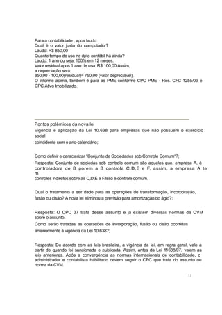 Para a contabilidade , apos laudo:
Qual é o valor justo do computador?
Laudo: R$ 850,00
Quanto tempo de uso no dpto contábil há ainda?
Laudo: 1 ano ou seja, 100% em 12 meses.
Valor residual apos 1 ano de uso: R$ 100,00 Assim,
a depreciação será:
850,00 - 100,00(residual)= 750,00 (valor depreciável).
O informe acima, também é para as PME conforme CPC PME - Res. CFC 1255/09 e
CPC Ativo Imobilizado.
Pontos polêmicos da nova lei
Vigência e aplicação da Lei 10.638 para empresas que não possuem o exercício
social
coincidente com o ano-calendário;
Como definir e caracterizar “Conjunto de Sociedades sob Controle Comum“?;
Resposta: Conjunto de sociedas sob controle comum são aqueles que, empresa A, é
controladora de B porem a B controla C,D,E e F, assim, a empresa A te
m
controles indiretos sobre as C,D,E e F.Isso é controle comum.
Qual o tratamento a ser dado para as operações de transformação, incorporação,
fusão ou cisão? A nova lei eliminou a previsão para amortização do ágio?;
Resposta: O CPC 37 trata desse assunto e ja existem diversas normas da CVM
sobre o assunto.
Como serão tratadas as operações de incorporação, fusão ou cisão ocorridas
anteriormente à vigência da Lei 10.638?;
Resposta: De acordo com as leis brasileira, a vigência da lei, em regra geral, vale a
partir de quando foi sancionada e publicada. Assim, antes da Lei 11638/07, valem as
leis anteriores. Após a convergência as normas internacionais de contabilidade, o
administrador e contabilista habilitado devem seguir o CPC que trata do assunto ou
norma da CVM.
137
 