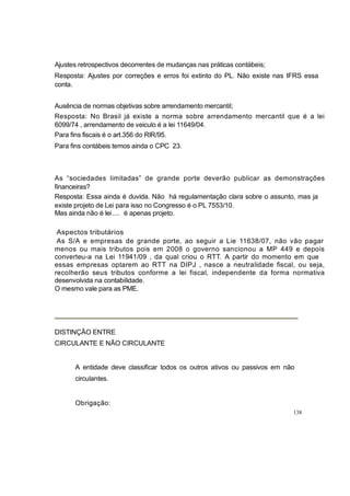 Ajustes retrospectivos decorrentes de mudanças nas práticas contábeis;
Resposta: Ajustes por correções e erros foi extinto do PL. Não existe nas IFRS essa
conta.
Ausência de normas objetivas sobre arrendamento mercantil;
Resposta: No Brasil já existe a norma sobre arrendamento mercantil que é a lei
6099/74 , arrendamento de veiculo é a lei 11649/04.
Para fins fiscais é o art.356 do RIR/95.
Para fins contábeis temos ainda o CPC 23.
As “sociedades limitadas” de grande porte deverão publicar as demonstrações
financeiras?
Resposta: Essa ainda é duvida. Não há regulamentação clara sobre o assunto, mas ja
existe projeto de Lei para isso no Congresso é o PL 7553/10.
Mas ainda não é lei.... é apenas projeto.
Aspectos tributários
As S/A e empresas de grande porte, ao seguir a Lie 11638/07, não vão pagar
menos ou mais tributos pois em 2008 o governo sancionou a MP 449 e depois
converteu-a na Lei 11941/09 , da qual criou o RTT. A partir do momento em que
essas empresas optarem ao RTT na DIPJ , nasce a neutralidade fiscal, ou seja,
recolherão seus tributos conforme a lei fiscal, independente da forma normativa
desenvolvida na contabilidade.
O mesmo vale para as PME.
DISTINÇÃO ENTRE
CIRCULANTE E NÃO CIRCULANTE
A entidade deve classificar todos os outros ativos ou passivos em não
circulantes.
Obrigação:
138
 