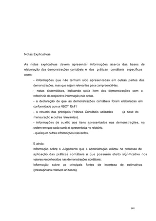 Notas Explicativas
As notas explicativas devem apresentar informações acerca das bases de
elaboração das demonstrações contábeis e das práticas contábeis específicas
como:
- informações que não tenham sido apresentadas em outras partes das
demonstrações, mas que sejam relevantes para compreendê-las.
- notas sistemáticas, indicando cada item das demonstrações com a
referência da respectiva informação nas notas.
- a declaração de que as demonstrações contábeis foram elaboradas em
conformidade com a NBCT 15.41
- o resumo das principais Práticas Contábeis utilizadas (a base de
mensuração e outras relevantes).
- informações de auxílio aos itens apresentados nas demonstrações, na
ordem em que cada conta é apresentada no relatório.
- quaisquer outras informações relevantes.
E ainda:
Informação sobre o Julgamento que a administração utilizou no processo de
aplicação das práticas contábeis e que possuem efeito significativo nos
valores reconhecidos nas demonstrações contábeis;
Informação sobre as principais fontes de incerteza de estimativas
(pressupostos relativos ao futuro).
140
 