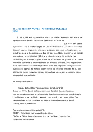 11. A LEI 10.638 NA PRÁTICA - AS PRINCIPAIS MUDANÇAS
(IFRS)
A Lei 10.638, em vigor desde o dia 1º de janeiro, representa um marco na
aplicação das normas contábeis brasileiras e, mais do
que isso, um passo
significativo para a modernização da Lei das Sociedades Anônimas. Podemos
destacar algumas importantes alterações propostas pela nova legislação, como as
iniciativas para a harmonização das normas contábeis brasileiras ao padrão
internacional de contabilidade (IFRS) e a obrigatoriedade de auditoria das
demonstrações financeiras para todas as sociedades de grande porte. Essas
mudanças confirmam o amadurecimento do mercado brasileiro, pois proporcionam
mais credibilidade às demonstrações financeiras das empresas. O objetivo dessa
publicação é apontar de maneira esclarecedora os principais impactos da lei. Nele
abordamos pontos relevantes para as companhias que devem se preparar para a
adequação à nova realidade.
As principais mudanças
Criação do Comitê de Pronunciamentos Contábeis (CPC)
Criado em 2006, o Comitê de Pronunciamentos Contábeis é uma entidade que
tem por objeto o estudo e a divulgação de princípios, normas e padrões de
contabilidade e de auditoria, podendo, no exercício de suas atribuições
regulamentares, adotar, no todo ou em parte, os pronunciamentos e as demais
orientações técnicas emitidas.
Pronunciamentos emitidos pelo CPC:
CPC 01 - Redução ao valor recuperável dos ativos
CPC 02 - Efeitos das mudanças na taxa de câmbio e conversão das
demonstrações financeiras
 