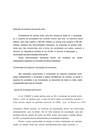 Definição de empresa de grande porte
Considera-se de grande porte, para fins exclusivos desta lei, a sociedade
ou o conjunto de sociedades sob controle comum que tiver, no exercício social
anterior, ativo total superior a R$ 240 milhões ou receita bruta superior a R$ 300
milhões. Auditoria das demonstrações financeiras. As empresas de grande porte,
ainda que não constituídas sob a forma de sociedades por ações, passam a
observar os dispositivos contidos na Lei 10.404 no tocante à elaboração e
escrituração das demonstrações financeiras.
Essas demonstrações financeiras devem ser auditadas por auditor
independente registrado na Comissão de Valores Mobiliários.
Combinação de negócios / aquisições de empresas
Nas operações relacionadas à combinação de negócios realizadas entre
partes independentes e vinculadas à efetiva transferência de controle, os ativos e
passivos da sociedade a ser incorporada, ou decorrente de fusão ou cisão, serão
contabilizados pelo valor de mercado.
Ajuste de avaliação patrimonial
A Lei 11638/07 é valida apenas para as S/A e empresas de grande porte.
Assim, o CPC 37 destaca que, a partir de 2010 todas as chamadas grandes e
S/As devem seguir os padrões técnicos do IFRS, que no Brasil é o CPC
,
completos. Nesse sentido, as reservas de reavaliação devem ser estornadas
completamente, pois no Brasil, não há mais reservas de reavaliação, pois são
proibidas pela lei, apesar de existir nas IFRS. Assim, para seguir o padrão técnico
do CPC, as empresas devem estornar todas as reavaliações anteriores.
Porem, a única oportunidade de avaliar os ativos imobilizados por exemplo,
seriam na adoção inicial das normas internacionais,onde neste momento, a
 