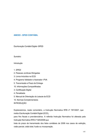 ANEXO - SPED CONTÁBIL
Escrituração Contábil Digital -SPED
Sumário:
Introdução
1. SPED
2. Pessoas Jurídicas Obrigadas
3. Livros Incluídos na ECD
4. Programa Validador e Assinador -PVA
5. Transmissão e Prazo de Entrega
10. Informações Compartilhadas
3. Certificação Digital
4. Penalidade
5. Manual de Orientação do Leiaute da ECD
10. Normas Complementares
INTRODUÇÃO
Explanaremos, neste comentário, a Instrução Normativa RFB nº 787/2007, que
institui Escrituração Contábil Digital (ECD),
para fins fiscais e previdenciários. A referida Instrução Normativa foi alterada pela
Instrução Normativa RFB nº 825/2008 que
trata do prazo de transmissão dos fatos contábeis de 2008 nos casos de extinção,
cisão parcial, cisão total, fusão ou incorporação.
145
 