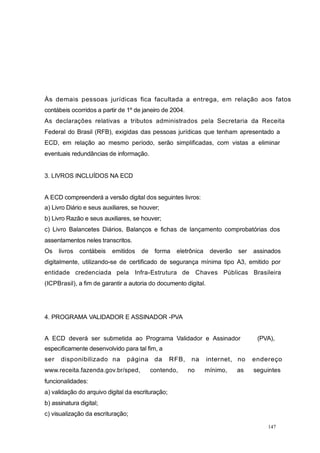 Às demais pessoas jurídicas fica facultada a entrega, em relação aos fatos
contábeis ocorridos a partir de 1º de janeiro de 2004.
As declarações relativas a tributos administrados pela Secretaria da Receita
Federal do Brasil (RFB), exigidas das pessoas jurídicas que tenham apresentado a
ECD, em relação ao mesmo período, serão simplificadas, com vistas a eliminar
eventuais redundâncias de informação.
3. LIVROS INCLUÍDOS NA ECD
A ECD compreenderá a versão digital dos seguintes livros:
a) Livro Diário e seus auxiliares, se houver;
b) Livro Razão e seus auxiliares, se houver;
c) Livro Balancetes Diários, Balanços e fichas de lançamento comprobatórias dos
assentamentos neles transcritos.
Os livros contábeis emitidos de forma eletrônica deverão ser assinados
digitalmente, utilizando-se de certificado de segurança mínima tipo A3, emitido por
entidade credenciada pela Infra-Estrutura de Chaves Públicas Brasileira
(ICPBrasil), a fim de garantir a autoria do documento digital.
4. PROGRAMA VALIDADOR E ASSINADOR -PVA
A ECD deverá ser submetida ao Programa Validador e Assinador (PVA),
especificamente desenvolvido para tal fim, a
ser disponibilizado na página da RFB, na internet, no endereço
www.receita.fazenda.gov.br/sped, contendo, no mínimo, as seguintes
funcionalidades:
a) validação do arquivo digital da escrituração;
b) assinatura digital;
c) visualização da escrituração;
147
 