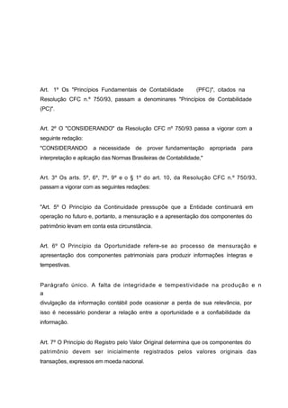 Art. 1º Os "Princípios Fundamentais de Contabilidade (PFC)", citados na
Resolução CFC n.º 750/93, passam a denominares "Princípios de Contabilidade
(PC)".
Art. 2º O "CONSIDERANDO" da Resolução CFC nº 750/93 passa a vigorar com a
seguinte redação:
"CONSIDERANDO a necessidade de prover fundamentação apropriada para
interpretação e aplicação das Normas Brasileiras de Contabilidade,"
Art. 3º Os arts. 5º, 6º, 7º, 9º e o § 1º do art. 10, da Resolução CFC n.º 750/93,
passam a vigorar com as seguintes redações:
"Art. 5º O Princípio da Continuidade pressupõe que a Entidade continuará em
operação no futuro e, portanto, a mensuração e a apresentação dos componentes do
patrimônio levam em conta esta circunstância.
Art. 6º O Princípio da Oportunidade refere-se ao processo de mensuração e
apresentação dos componentes patrimoniais para produzir informações íntegras e
tempestivas.
Parágrafo único. A falta de integridade e tempestividade na produção e n
a
divulgação da informação contábil pode ocasionar a perda de sua relevância, por
isso é necessário ponderar a relação entre a oportunidade e a confiabilidade da
informação.
Art. 7º O Princípio do Registro pelo Valor Original determina que os componentes do
patrimônio devem ser inicialmente registrados pelos valores originais das
transações, expressos em moeda nacional.
 