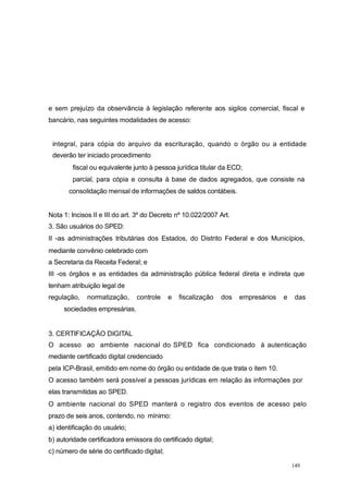 e sem prejuízo da observância à legislação referente aos sigilos comercial, fiscal e
bancário, nas seguintes modalidades de acesso:
integral, para cópia do arquivo da escrituração, quando o órgão ou a entidade
deverão ter iniciado procedimento
fiscal ou equivalente junto à pessoa jurídica titular da ECD;
parcial, para cópia e consulta à base de dados agregados, que consiste na
consolidação mensal de informações de saldos contábeis.
Nota 1: Incisos II e III do art. 3º do Decreto nº 10.022/2007 Art.
3. São usuários do SPED:
II -as administrações tributárias dos Estados, do Distrito Federal e dos Municípios,
mediante convênio celebrado com
a Secretaria da Receita Federal; e
III -os órgãos e as entidades da administração pública federal direta e indireta que
tenham atribuição legal de
regulação, normatização, controle e fiscalização dos empresários e das
sociedades empresárias.
3. CERTIFICAÇÃO DIGITAL
O acesso ao ambiente nacional do SPED fica condicionado à autenticação
mediante certificado digital credenciado
pela ICP-Brasil, emitido em nome do órgão ou entidade de que trata o item 10.
O acesso também será possível a pessoas jurídicas em relação às informações por
elas transmitidas ao SPED.
O ambiente nacional do SPED manterá o registro dos eventos de acesso pelo
prazo de seis anos, contendo, no mínimo:
a) identificação do usuário;
b) autoridade certificadora emissora do certificado digital;
c) número de série do certificado digital;
149
 