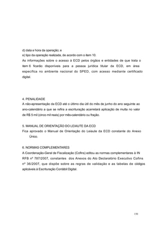 d) data e hora da operação; e
e) tipo da operação realizada, de acordo com o item 10.
As informações sobre o acesso à ECD pelos órgãos e entidades de que trata o
item 6 ficarão disponíveis para a pessoa jurídica titular da ECD, em área
específica no ambiente nacional do SPED, com acesso mediante certificado
digital.
4. PENALIDADE
A não-apresentação da ECD até o último dia útil do mês de junho do ano seguinte ao
ano-calendário a que se refira a escrituração acarretará aplicação de multa no valor
de R$ 5 mil (cinco mil reais) por mês-calendário ou fração.
5. MANUAL DE ORIENTAÇÃO DO LEIAUTE DA ECD
Fica aprovado o Manual de Orientação do Leiaute da ECD constante do Anexo
Único.
6. NORMAS COMPLEMENTARES
A Coordenação-Geral de Fiscalização (Cofins) editou as normas complementares à IN
RFB nº 787/2007, constantes dos Anexos do Ato Declaratório Executivo Cofins
nº 36/2007, que dispõe sobre as regras de validação e as tabelas de códigos
aplicáveis à Escrituração Contábil Digital.
150
 