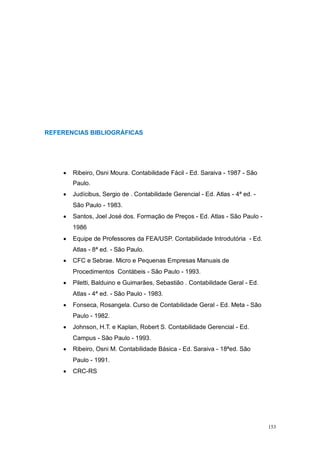 REFERENCIAS BIBLIOGRÁFICAS
Ribeiro, Osni Moura. Contabilidade Fácil - Ed. Saraiva - 1987 - São
Paulo.
Judícibus, Sergio de . Contabilidade Gerencial - Ed. Atlas - 4ª ed. -
São Paulo - 1983.
Santos, Joel José dos. Formação de Preços - Ed. Atlas - São Paulo -
1986
Equipe de Professores da FEA/USP. Contabilidade Introdutória - Ed.
Atlas - 8ª ed. - São Paulo.
CFC e Sebrae. Micro e Pequenas Empresas Manuais de
Procedimentos Contábeis - São Paulo - 1993.
Piletti, Balduino e Guimarães, Sebastião . Contabilidade Geral - Ed.
Atlas - 4ª ed. - São Paulo - 1983.
Fonseca, Rosangela. Curso de Contabilidade Geral - Ed. Meta - São
Paulo - 1982.
Johnson, H.T. e Kaplan, Robert S. Contabilidade Gerencial - Ed.
Campus - São Paulo - 1993.
Ribeiro, Osni M. Contabilidade Básica - Ed. Saraiva - 18ªed. São
Paulo - 1991.
CRC-RS
153
 