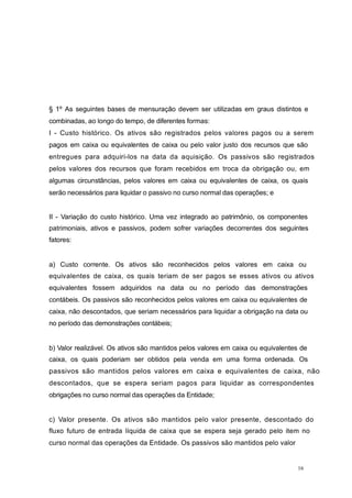 § 1º As seguintes bases de mensuração devem ser utilizadas em graus distintos e
combinadas, ao longo do tempo, de diferentes formas:
I - Custo histórico. Os ativos são registrados pelos valores pagos ou a serem
pagos em caixa ou equivalentes de caixa ou pelo valor justo dos recursos que são
entregues para adquiri-los na data da aquisição. Os passivos são registrados
pelos valores dos recursos que foram recebidos em troca da obrigação ou, em
algumas circunstâncias, pelos valores em caixa ou equivalentes de caixa, os quais
serão necessários para liquidar o passivo no curso normal das operações; e
II - Variação do custo histórico. Uma vez integrado ao patrimônio, os componentes
patrimoniais, ativos e passivos, podem sofrer variações decorrentes dos seguintes
fatores:
a) Custo corrente. Os ativos são reconhecidos pelos valores em caixa ou
equivalentes de caixa, os quais teriam de ser pagos se esses ativos ou ativos
equivalentes fossem adquiridos na data ou no período das demonstrações
contábeis. Os passivos são reconhecidos pelos valores em caixa ou equivalentes de
caixa, não descontados, que seriam necessários para liquidar a obrigação na data ou
no período das demonstrações contábeis;
b) Valor realizável. Os ativos são mantidos pelos valores em caixa ou equivalentes de
caixa, os quais poderiam ser obtidos pela venda em uma forma ordenada. Os
passivos são mantidos pelos valores em caixa e equivalentes de caixa, não
descontados, que se espera seriam pagos para liquidar as correspondentes
obrigações no curso normal das operações da Entidade;
c) Valor presente. Os ativos são mantidos pelo valor presente, descontado do
fluxo futuro de entrada líquida de caixa que se espera seja gerado pelo item no
curso normal das operações da Entidade. Os passivos são mantidos pelo valor
16
 
