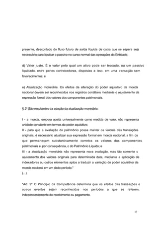 presente, descontado do fluxo futuro de saída líquida de caixa que se espera seja
necessário para liquidar o passivo no curso normal das operações da Entidade;
d) Valor justo. É o valor pelo qual um ativo pode ser trocado, ou um passivo
liquidado, entre partes conhecedoras, dispostas a isso, em uma transação sem
favorecimentos; e
e) Atualização monetária. Os efeitos da alteração do poder aquisitivo da moeda
nacional devem ser reconhecidos nos registros contábeis mediante o ajustamento da
expressão formal dos valores dos componentes patrimoniais.
§ 2º São resultantes da adoção da atualização monetária:
I - a moeda, embora aceita universalmente como medida de valor, não representa
unidade constante em termos do poder aquisitivo;
II - para que a avaliação do patrimônio possa manter os valores das transações
originais, é necessário atualizar sua expressão formal em moeda nacional, a fim de
que permaneçam substantivamente corretos os valores dos componentes
patrimoniais e, por consequência, o do Patrimônio Líquido; e
III - a atualização monetária não representa nova avaliação, mas tão somente o
ajustamento dos valores originais para determinada data, mediante a aplicação de
indexadores ou outros elementos aptos a traduzir a variação do poder aquisitivo da
moeda nacional em um dado período."
(...)
"Art. 9º O Princípio da Competência determina que os efeitos das transações e
outros eventos sejam reconhecidos nos períodos a que se referem,
independentemente do recebimento ou pagamento.
17
 