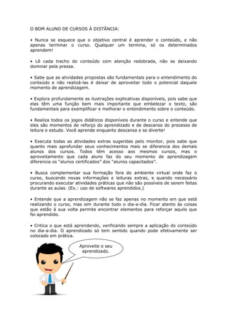 O BOM ALUNO DE CURSOS À DISTÂNCIA:
• Nunca se esquece que o objetivo central é aprender o conteúdo, e não
apenas terminar o curso. Qualquer um termina, só os determinados
aprendem!
• Lê cada trecho do conteúdo com atenção redobrada, não se deixando
dominar pela pressa.
• Sabe que as atividades propostas são fundamentais para o entendimento do
conteúdo e não realizá-las é deixar de aproveitar todo o potencial daquele
momento de aprendizagem.
• Explora profundamente as ilustrações explicativas disponíveis, pois sabe que
elas têm uma função bem mais importante que embelezar o texto, são
fundamentais para exemplificar e melhorar o entendimento sobre o conteúdo.
• Realiza todos os jogos didáticos disponíveis durante o curso e entende que
eles são momentos de reforço do aprendizado e de descanso do processo de
leitura e estudo. Você aprende enquanto descansa e se diverte!
• Executa todas as atividades extras sugeridas pelo monitor, pois sabe que
quanto mais aprofundar seus conhecimentos mais se diferencia dos demais
alunos dos cursos. Todos têm acesso aos mesmos cursos, mas o
aproveitamento que cada aluno faz do seu momento de aprendizagem
diferencia os “alunos certificados” dos “alunos capacitados”.
• Busca complementar sua formação fora do ambiente virtual onde faz o
curso, buscando novas informações e leituras extras, e quando necessário
procurando executar atividades práticas que não são possíveis de serem feitas
durante as aulas. (Ex.: uso de softwares aprendidos.)
• Entende que a aprendizagem não se faz apenas no momento em que está
realizando o curso, mas sim durante todo o dia-a-dia. Ficar atento às coisas
que estão à sua volta permite encontrar elementos para reforçar aquilo que
foi aprendido.
• Critica o que está aprendendo, verificando sempre a aplicação do conteúdo
no dia-a-dia. O aprendizado só tem sentido quando pode efetivamente ser
colocado em prática.
Aproveite o seu
aprendizado.
 