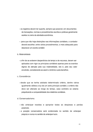 - os registros devem ter suporte, sempre que possível, em documentos
de transações, normas e procedimentos escritos e práticas geralmente
aceitos no ramo da atividade econômica.
- para que não haja distorções nas informações contábeis, o contador
deverá escolher, entre vários procedimentos, o mais adequado para
descrever um evento contábil.
b. Materialidade
- a fim de se evitarem desperdícios de tempo e de recursos, devem ser
aplicados com rigor os princípios contábeis apenas para os eventos
dignos de atenção pela sua materialidade, isto é, pelo seu valor
envolvido, considerando-se assim o binômio custo-benefício.
c. Consistência
- desde que se tenha adotado determinado critério, dentre vários
igualmente válidos a luz de um certo princípio contábil, o critério não
deve ser alterado ao longo do tempo, caso contrário se estaria
prejudicando a comparabilidade dos relatórios contábeis.
d. Conservadorismo
- não antecipar receitas e apropriar todas as despesas e perdas
possíveis.
- a posição conservadora será evidenciada no sentido de antecipar
prejuízo e nunca no sentido de antecipar lucro.
19
 