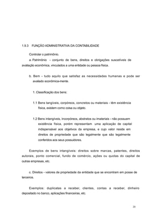 1.9.3 FUNÇÃO ADMINISTRATIVA DA CONTABILIDADE
Controlar o patrimônio.
a. Patrimônio - conjunto de bens, direitos e obrigações suscetíveis de
avaliação econômica, vinculados a uma entidade ou pessoa física.
b. Bem - tudo aquilo que satisfaz as necessidades humanas e pode ser
avaliado econômica-mente.
1. Classificação dos bens:
1.1 Bens tangíveis, corpóreos, concretos ou materiais - têm existência
física, existem como coisa ou objeto.
1.2 Bens intangíveis, incorpóreos, abstratos ou imateriais - não possuem
existência física, porém representam uma aplicação de capital
indispensável aos objetivos da empresa, e cujo valor reside em
direitos de propriedade que são legalmente que são legalmente
conferidos aos seus possuidores.
Exemplos de bens intangíveis: direitos sobre marcas, patentes, direitos
autorais, ponto comercial, fundo de comércio, ações ou quotas do capital de
outras empresas, etc.
c. Direitos - valores de propriedade da entidade que se encontram em posse de
terceiros.
Exemplos: duplicatas a receber, clientes, contas a receber, dinheiro
depositado no banco, aplicações financeiras, etc.
20
 