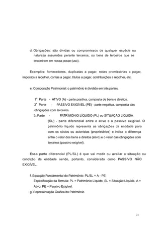 d. Obrigações: são dívidas ou compromissos de qualquer espécie ou
natureza assumidos perante terceiros, ou bens de terceiros que se
encontram em nossa posse (uso).
Exemplos: fornecedores, duplicatas a pagar, notas promissórias a pagar,
impostos a recolher, contas a pagar, títulos a pagar, contribuições a recolher, etc.
e. Composição Patrimonial: o patrimônio é dividido em três partes.
1
a
Parte - ATIVO (A) - parte positiva, composta de bens e direitos.
2
a
Parte - PASSIVO EXIGÍVEL (PE) - parte negativa, composta das
obrigações com terceiros.
3a Parte - PATRIMÔNIO LÍQUIDO (PL) ou SITUAÇÃO LÍQUIDA
(SL) - parte diferencial entre o ativo e o passivo exigível. O
patrimônio líquido representa as obrigações da entidade para
com os sócios ou acionistas (proprietários) e indica a diferença
entre o valor dos bens e direitos (ativo) e o valor das obrigações com
terceiros (passivo exigível).
Essa parte diferencial (PL/SL) é que vai medir ou avaliar a situação ou
condição da entidade sendo, portanto, considerado como PASSIVO NÃO
EXIGÍVEL.
f. Equação Fundamental do Patrimônio: PL/SL = A - PE
Especificação da fórmula: PL = Patrimônio Líquido, SL = Situação Líquida, A =
Ativo, PE = Passivo Exigível.
g. Representação Gráfica do Patrimônio
21
 