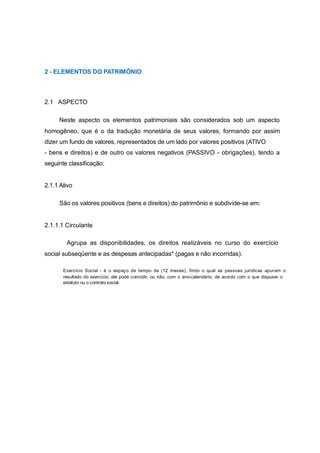 2 - ELEMENTOS DO PATRIMÔNIO
2.1 ASPECTO
Neste aspecto os elementos patrimoniais são considerados sob um aspecto
homogêneo, que é o da tradução monetária de seus valores, formando por assim
dizer um fundo de valores, representados de um lado por valores positivos (ATIVO
- bens e direitos) e de outro os valores negativos (PASSIVO - obrigações), tendo a
seguinte classificação:
2.1.1 Ativo
São os valores positivos (bens e direitos) do patrimônio e subdivide-se em:
2.1.1.1 Circulante
Agrupa as disponibilidades, os direitos realizáveis no curso do exercício
social subseqüente e as despesas antecipadas* (pagas e não incorridas).
Exercício Social - é o espaço de tempo de (12 meses), findo o qual as pessoas jurídicas apuram o
resultado do exercício; ele pode coincidir, ou não, com o ano-calendário, de acordo com o que dispuser o
estatuto ou o contrato social.
 