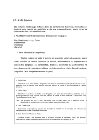 2.1.1.2 Não Circulante
São incluídos neste grupo todos os bens de permanência duradoura, destinados ao
funcionamento normal da sociedade e do seu empreendimento, assim como os
direitos exercidos com essa finalidade.
O Ativo Não Circulante será composto dos seguintes subgrupos:
Ativo Realizável a Longo Prazo
Investimentos
Imobilizado
Intangível
Ativo Realizável a Longo Prazo
Direitos realizáveis após o término do exercício social subseqüente, assim
como, também, os direitos derivados de vendas, adiantamentos ou empréstimos a
sociedades coligadas ou controladas, diretores, acionistas ou participantes no
lucro da companhia, que não constituam negócios usuais no objeto da exploração da
companhia. OBS: independentemente do prazo.
CRITÉRIOS DE CLASSIFICAÇÃO QUANTO A PRAZOS
1. Curto Prazo
Classificam-se os bens, direitos e obrigações, com prazo de vencimento ou realização de um ano, ou seja,
durante o curso do exercício social seguinte; como por exemplo, as contas do Ativo Circulante e do Passivo
Circulante.
2. Longo Prazo
Classificam-se os bens, os direitos e as obrigações, com prazo de vencimento ou realização, após o
término do exercício social seguinte; como por exemplo, as contas do Ativo Realizável a Longo Prazo e do
Passivo Exigível a Longo Prazo.
OBS.: na empresa em que o ciclo operacional tiver duração maior que o exercício social, a
classificação no circulante ou no longo prazo terá por base o prazo deste ciclo.
3. Ciclo Operacional
Representa a aplicação de recursos na atividade da entidade até a formação dos estoques que,
mediante venda, voltarão a ser valores disponíveis.
4. Ciclo Operacional de Longo Prazo
Somente ocorrerá nas entidades onde o processo produtivo é demorado, como por exemplo:
construção civil pesada, construção naval, construção de equipamentos de grande porte, etc.
 