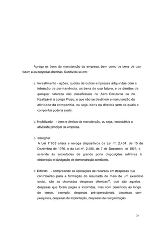 Agrega os bens da manutenção da empresa, bem como os bens de uso
futuro e as despesas diferidas. Subdivide-se em:
a. Investimento - ações, quotas de outras empresas adquiridas com a
intenção de permanência, os bens de uso futuro, e os direitos de
qualquer natureza não classificáveis no Ativo Circulante ou no
Realizável a Longo Prazo, e que não se destinem a manutenção da
atividade da companhia, ou seja, bens ou direitos sem os quais a
companhia poderia existir.
b. Imobilizado - bens e direitos da manutenção, ou seja, necessários a
atividade principal da empresa.
c. Intangível
A Lei 11638 altera e revoga dispositivos da Lei nº. 2.404, de 15 de
Dezembro de 1976, e da Lei nº. 2.385, de 7 de Dezembro de 1976, e
estende às sociedades de grande porte disposições relativas à
elaboração e divulgação de demonstração contábeis.
d. Diferido - compreende as aplicações de recursos em despesas que
contribuirão para a formação do resultado de mais de um exercício
social, são as chamadas despesas diferidas**, que são aquelas
despesas que foram pagas e incorridas, mas com benefícios ao longo
do tempo, exemplo: despesas pré-operacionais, despesas com
pesquisas, despesas de implantação, despesas de reorganização.
26
 
