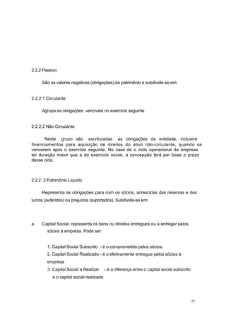 2.2.2 Passivo
São os valores negativos (obrigações) do patrimônio e subdivide-se em:
2.2.2.1 Circulante
Agrupa as obrigações vencíveis no exercício seguinte.
2.2.2.2 Não Circulante
Neste grupo são escrituradas as obrigações da entidade, inclusive
financiamentos para aquisição de direitos do ativo não-circulante, quando se
vencerem após o exercício seguinte. No caso de o ciclo operacional da empresa
ter duração maior que a do exercício social, a concepção terá por base o prazo
desse ciclo.
2.2.2. 3 Patrimônio Líquido
Representa as obrigações para com os sócios, acrescidas das reservas e dos
lucros (auferidos) ou prejuízos (suportados). Subdivide-se em:
a. Capital Social: representa os bens ou direitos entregues ou a entregar pelos
sócios à empresa. Pode ser:
1. Capital Social Subscrito - é o comprometido pelos sócios.
2. Capital Social Realizado - é o efetivamente entregue pelos sócios à
empresa
3. Capital Social a Realizar - é a diferença entre o capital social subscrito
e o capital social realizado.
27
 