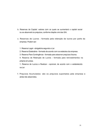 b. Reservas de Capital: valores com os quais se aumentará o capital social
ou se absorverá os prejuízos, conforme dispõe a lei das S/A.
c. Reservas de Lucros : formada pela retenção de lucros por parte da
empresa. Podem ser:
1. Reserva Legal - obrigatória segundo a Lei
2. Reserva Estatutária - formada de acordo com os estatutos da empresa.
3. Reserva Para Contingência - formada para absorver prejuízos futuros.
4. Reserva de Retenção de Lucros - formada para reinvestimentos na
própria em presa.
1. Reserva de Lucros a Realizar - opcional, de acordo com o estabelecido
na Lei
f. Prejuízos Acumulados: são os prejuízos suportados pela empresa e
ainda não absorvidos.
28
 