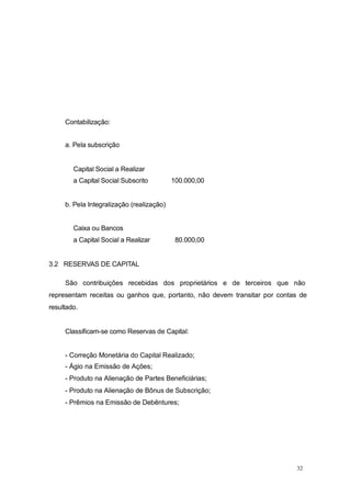 Contabilização:
a. Pela subscrição
Capital Social a Realizar
a Capital Social Subscrito 100.000,00
b. Pela Integralização (realização)
Caixa ou Bancos
a Capital Social a Realizar 80.000,00
3.2 RESERVAS DE CAPITAL
São contribuições recebidas dos proprietários e de terceiros que não
representam receitas ou ganhos que, portanto, não devem transitar por contas de
resultado.
Classificam-se como Reservas de Capital:
- Correção Monetária do Capital Realizado;
- Ágio na Emissão de Ações;
- Produto na Alienação de Partes Beneficiárias;
- Produto na Alienação de Bônus de Subscrição;
- Prêmios na Emissão de Debêntures;
32
 