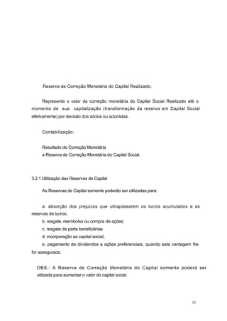 Reserva de Correção Monetária do Capital Realizado:
Representa o valor da correção monetária do Capital Social Realizado até o
momento de sua capitalização (transformação da reserva em Capital Social
efetivamente) por decisão dos sócios ou acionistas.
Contabilização:
Resultado de Correção Monetária
a Reserva de Correção Monetária do Capital Social.
3.2.1 Utilização das Reservas de Capital
As Reservas de Capital somente poderão ser utilizadas para:
a. absorção dos prejuízos que ultrapassarem os lucros acumulados e as
reservas de lucros;
b. resgate, reembolso ou compra de ações;
c. resgate de parte beneficiárias
d. incorporação ao capital social;
e. pagamento de dividendos a ações preferenciais, quando esta vantagem lhe
for assegurada.
OBS.: A Reserva de Correção Monetária do Capital somente poderá ser
utilizada para aumentar o valor do capital social.
33
 