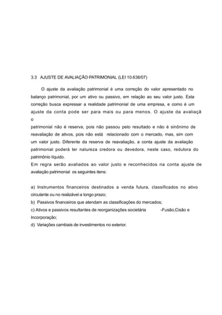 3.3 AJUSTE DE AVALIAÇÃO PATRIMONIAL (LEI 10.638/07)
O ajuste da avaliação patrimonial é uma correção do valor apresentado no
balanço patrimonial, por um ativo ou passivo, em relação ao seu valor justo. Esta
correção busca expressar a realidade patrimonial de uma empresa, e como é um
ajuste da conta pode ser para mais ou para menos. O ajuste da avaliaçã
o
patrimonial não é reserva, pois não passou pelo resultado e não é sinônimo de
reavaliação de ativos, pois não está relacionado com o mercado, mas, sim com
um valor justo. Diferente da reserva de reavaliação, a conta ajuste da avaliação
patrimonial poderá ter natureza credora ou devedora, neste caso, redutora do
patrimônio líquido.
Em regra serão avaliados ao valor justo e reconhecidos na conta ajuste de
avaliação patrimonial os seguintes itens:
a) Instrumentos financeiros destinados a venda futura, classificados no ativo
circulante ou no realizável a longo prazo;
b) Passivos financeiros que atendam as classificações do mercados;
c) Ativos e passivos resultantes de reorganizações societária -Fusão,Cisão e
Incorporação;
d) Variações cambiais de investimentos no exterior.
 
