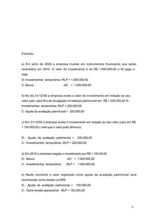 Exemplo
a) Em julho de 2008 a empresa investe em instrumentos financeiros que serão
revendidos em 2010. O valor do investimento é de R$ 1.000.000,00 e foi pago a
vista.
D- Investimentos temporários -RLP = 1.000.000,00
C- Banco -AC = 1.000.000,00
b) No dia 31/12/08 a empresa avalia o valor do investimento em relação ao seu
valor justo, para fins de divulgação no balanço patrimonial em R$ 1.200.000,00 D-
Investimentos temporários -RLP = 200.000,00
C- Ajuste da avaliação patrimonial = 200.000,00
c) Em 31/12/09 a empresa avalia o investimento em relação ao seu valor justo em R$
1.150.000,00 ( note que o valor justo diminuiu)
D- Ajuste da avaliação patrimonial = 200.000,00
C- Investimentos temporários -RLP = 200.000,00
d) Em 2010 a empresa resgata o investimento por R$ 1.150.00,00
D- Banco -AC = 1.000.000,00
C- Investimentos temporários -RLP = 1.000.000,00
e) Neste momento o valor registrado como ajuste da avaliação patrimonial será
reconhecido como receita na DRE
D- Ajuste da avaliação patrimonial = 150.000,00
C- Outra receita operacional -RLP = 150.000,00
35
 