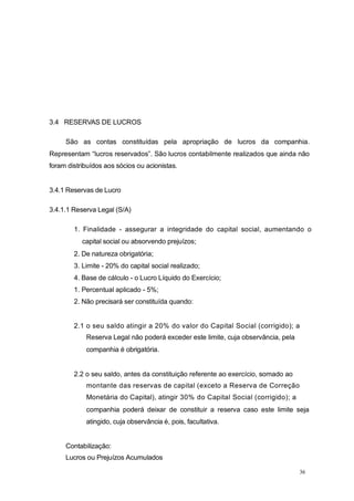 3.4 RESERVAS DE LUCROS
São as contas constituídas pela apropriação de lucros da companhia.
Representam “lucros reservados”. São lucros contabilmente realizados que ainda não
foram distribuídos aos sócios ou acionistas.
3.4.1 Reservas de Lucro
3.4.1.1 Reserva Legal (S/A)
1. Finalidade - assegurar a integridade do capital social, aumentando o
capital social ou absorvendo prejuízos;
2. De natureza obrigatória;
3. Limite - 20% do capital social realizado;
4. Base de cálculo - o Lucro Líquido do Exercício;
1. Percentual aplicado - 5%;
2. Não precisará ser constituída quando:
2.1 o seu saldo atingir a 20% do valor do Capital Social (corrigido); a
Reserva Legal não poderá exceder este limite, cuja observância, pela
companhia é obrigatória.
2.2 o seu saldo, antes da constituição referente ao exercício, somado ao
montante das reservas de capital (exceto a Reserva de Correção
Monetária do Capital), atingir 30% do Capital Social (corrigido); a
companhia poderá deixar de constituir a reserva caso este limite seja
atingido, cuja observância é, pois, facultativa.
Contabilização:
Lucros ou Prejuízos Acumulados
36
 