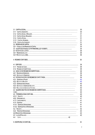 3.1 CAPITALSOCIAL................................................................................................................. 30
3.1.1 CAPITALSUBSCRITO.................................................................................................................................. 30
3.1.2 CAPITALSOCIALAREALIZAR...................................................................................................................... 31
3.1.3 CAPITALSOCIALREALIZADO....................................................................................................................... 31
3.1.4 CAPITALSOCIAL........................................................................................................................................ 31
3.1.5 CAPITAL NOMINAL................................................................................................................................... 31
3.1.6 CAPITALAUTORIZADO............................................................................................................................... 31
3.2 RESERVASDECAPITAL....................................................................................................... 32
3.2.1 UTILIZAÇÃODASRESERVASDECAPITAL....................................................................................................... 33
3.3 AJUSTEDEAVALIAÇÃOPATRIMONIAL(LEI10.638/07)........................................................... 34
3.4 RESERVAS DE LUCROS ........................................................................................................ 36
3.4.1 RESERVASDELUCRO .................................................................................................................................. 36
3.4.1.1RESERVA LEGAL (S/A)........................................................................................................... 36
4- REGIMESCONTÁBEIS........................................................................................................... 38
4.1 ESPÉCIES........................................................................................................................... 38
4.1.1 REGIMEDECAIXA...................................................................................................................................... 38
4.1.2 REGIMEDECOMPETÊNCIA......................................................................................................................... 38
4.2 ADOÇÃODOREGIMEDECOMPETÊNCIA............................................................................... 38
4.2.1 RECEITASDOEXERCÍCIO............................................................................................................................. 38
4.2.2 DESPESAS DO EXERCÍCIO............................................................................................................................ 39
4.3 FATOSGERADORESDOREGIMEDECOMPETÊNCIA................................................................ 39
4.3.1 DESPESASAPAGAR................................................................................................................................... 40
4.3.2 RECEITAS ARECEBER.................................................................................................................................. 40
4.3.3 DESPESASANTECIPADAS............................................................................................................................ 40
4.3.4 DESPESAS DO EXERCÍCIOSEGUINTE............................................................................................................. 40
4.3.5 RESULTADOS DE EXERCÍCIOS FUTUROS......................................................................................................... 40
4.4 QUADROSINÓTICODOREGIMEDECOMPETÊNCIA................................................................ 40
ÀVISTA................................................................................................................................................................ 40
4.5 TERMINOLOGIACONTÁBIL................................................................................................ 40
4.5.1 GASTO..................................................................................................................................................... 40
4.5.2 DESEMBOLSO............................................................................................................................................ 41
4.1.3 INVESTIMENTO.......................................................................................................................................... 41
4.1.4 DESPESA................................................................................................................................................... 41
4.1.4.1 DESPESASOPERACIONAIS....................................................................................................................... 41
4.1.4.2 DESPESASNÃO-OPERACIONAIS............................................................................................................... 41
4.2. RECEITA...................................................................................................................................................... 42
4.2.2 RECEITASOPERACIONAIS........................................................................................................................... 42
4.2.3RECEITANÃO-OPERACIONAIS........................................................................................................................ 42
4.3 LUCRO/PREJUÍZO......................................................................................................................................... 42
4.4 CUSTO....................................................................................................................................................... 42
5- ESCRITURAÇÃOCONTÁBIL.................................................................................................... 43
3
 