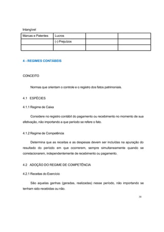 Intangível
4 - REGIMES CONTÁBEIS
CONCEITO
Normas que orientam o controle e o registro dos fatos patrimoniais.
4.1 ESPÉCIES
4.1.1 Regime de Caixa
Considere no registro contábil do pagamento ou recebimento no momento de sua
efetivação, não importando a que período se refere o fato.
4.1.2 Regime de Competência
Determina que as receitas e as despesas devem ser incluídas na apuração do
resultado do período em que ocorrerem, sempre simultaneamente quando se
correlacionarem, independentemente de recebimento ou pagamento.
4.2 ADOÇÃO DO REGIME DE COMPETÊNCIA
4.2.1 Receitas do Exercício
São aquelas ganhas (geradas, realizadas) nesse período, não importando se
tenham sido recebidas ou não.
38
Marcas e Patentes Lucros
(-) Prejuízos
 