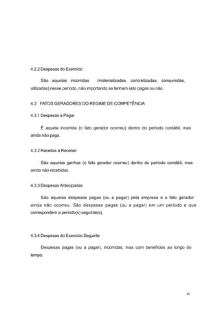 4.2.2 Despesas do Exercício
São aquelas incorridas (materializadas, concretizadas, consumidas,
utilizadas) nesse período, não importando se tenham sido pagas ou não.
4.3 FATOS GERADORES DO REGIME DE COMPETÊNCIA
4.3.1 Despesas a Pagar
É aquela incorrida (o fato gerador ocorreu) dentro do período contábil, mas
ainda não paga.
4.3.2 Receitas a Receber
São aquelas ganhas (o fato gerador ocorreu) dentro do período contábil, mas
ainda não recebidas.
4.3.3 Despesas Antecipadas
São aquelas despesas pagas (ou a pagar) pela empresa e o fato gerador
ainda não ocorreu. São despesas pagas (ou a pagar) em um período e que
correspondem a período(s) seguinte(s).
4.3.4 Despesas do Exercício Seguinte
Despesas pagas (ou a pagar), incorridas, mas com benefícios ao longo do
tempo.
39
 